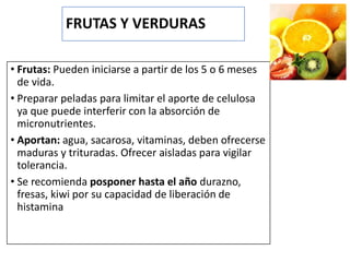 FRUTAS Y VERDURAS
• Frutas: Pueden iniciarse a partir de los 5 o 6 meses
de vida.
• Preparar peladas para limitar el aporte de celulosa
ya que puede interferir con la absorción de
micronutrientes.
• Aportan: agua, sacarosa, vitaminas, deben ofrecerse
maduras y trituradas. Ofrecer aisladas para vigilar
tolerancia.
• Se recomienda posponer hasta el año durazno,
fresas, kiwi por su capacidad de liberación de
histamina
 