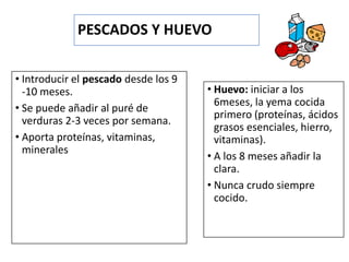 PESCADOS Y HUEVO
• Introducir el pescado desde los 9
-10 meses.
• Se puede añadir al puré de
verduras 2-3 veces por semana.
• Aporta proteínas, vitaminas,
minerales
• Huevo: iniciar a los
6meses, la yema cocida
primero (proteínas, ácidos
grasos esenciales, hierro,
vitaminas).
• A los 8 meses añadir la
clara.
• Nunca crudo siempre
cocido.
 