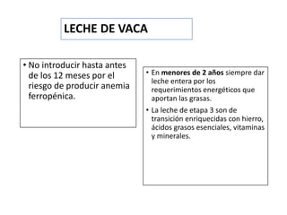 LECHE DE VACA
• No introducir hasta antes
de los 12 meses por el
riesgo de producir anemia
ferropénica.
• En menores de 2 años siempre dar
leche entera por los
requerimientos energéticos que
aportan las grasas.
• La leche de etapa 3 son de
transición enriquecidas con hierro,
ácidos grasos esenciales, vitaminas
y minerales.
 