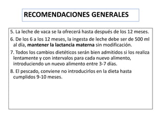 5. La leche de vaca se la ofrecerá hasta después de los 12 meses.
6. De los 6 a los 12 meses, la ingesta de leche debe ser de 500 ml
al día, mantener la lactancia materna sin modificación.
7. Todos los cambios dietéticos serán bien admitidos si los realiza
lentamente y con intervalos para cada nuevo alimento,
introduciendo un nuevo alimento entre 3-7 días.
8. El pescado, conviene no introducirlos en la dieta hasta
cumplidos 9-10 meses.
RECOMENDACIONES GENERALES
 