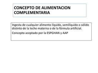 CONCEPTO DE ALIMENTACION
COMPLEMENTARIA
Ingesta de cualquier alimento líquido, semilíquido o sólido
distinto de la leche materna o de la fórmula artificial.
Concepto aceptado por la ESPGHAN y AAP
 