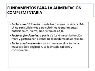 FUNDAMENTOS PARA LA ALIMENTACIÓN
COMPLEMENTARIA
• Factores nutricionales: desde los 6 meses de vida la LM o
LF no son suficientes para cubrir los requerimientos
nutricionales, hierro, zinc, vitaminas A,D.
• Factores funcionales: a partir de los 4 meses la función
renal y gástrica han alcanzado la maduración adecuada.
• Factores educacionales: se estimula en el lactante la
masticación y deglución, se le enseña sabores y
consistencias
 