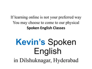 If learning online is not your preferred way
You may choose to come to our physical
Spoken English Classes
Kevin’s Spoken
English
in Dilshuknagar, Hyderabad
 