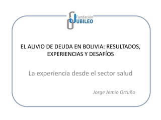 EL ALIVIO DE DEUDA EN BOLIVIA: RESULTADOS,
EXPERIENCIAS Y DESAFÍOS
La experiencia desde el sector salud
Jorge Jemio Ortuño
 