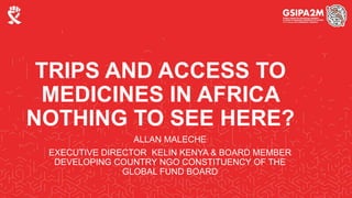 TRIPS AND ACCESS TO
MEDICINES IN AFRICA
NOTHING TO SEE HERE?
ALLAN MALECHE
EXECUTIVE DIRECTOR KELIN KENYA & BOARD MEMBER
DEVELOPING COUNTRY NGO CONSTITUENCY OF THE
GLOBAL FUND BOARD
 