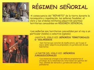 RÉGIMEN SEÑORIAL A consecuencia del “REPARTO” de la tierra durante la reconquista y repoblación, los señores feudales, el clero y las ordenes militares adquirirán enormes territorios concedidos en RÉGIMEN SEÑORIAL Los señoríos son territorios concedidos por el rey a un particular (noble) o colectivo (iglesia) HASTA EL SIGLO XII:  SEÑORÍOS TERRITORIALES O “SOLARIEGOS Son tierras que carecían de dueño previo, por lo que el nuevo señor adquiría su propiedad y la jurisdicción de sus habitantes A PARTIR DEL SIGLO XII:  SEÑORÍOS JURISDICCIONALES Los monarcas otorgan a los señores propietarios el privilegio de la inmunidad (no intervienen los agentes del rey), además del derecho o jurisdicción sobre sus pobladores 