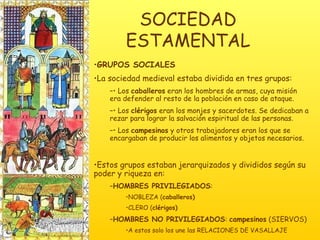 SOCIEDAD ESTAMENTAL GRUPOS SOCIALES La sociedad medieval estaba dividida en tres grupos:  •  Los  caballeros  eran los hombres de armas, cuya misión era defender al resto de la población en caso de ataque. •  Los  clérigos  eran los monjes y sacerdotes. Se dedicaban a rezar para lograr la salvación espiritual de las personas. •  Los  campesinos  y otros trabajadores eran los que se encargaban de producir los alimentos y objetos necesarios. Estos grupos estaban jerarquizados y divididos según su poder y riqueza en:  HOMBRES PRIVILEGIADOS :  NOBLEZA ( caballeros) CLERO ( clérigos) HOMBRES NO PRIVILEGIADOS :  campesinos  (SIERVOS) A estos solo los une las RELACIONES DE VASALLAJE 
