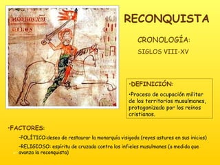 RECONQUISTA DEFINICIÓN :  Proceso de ocupación militar de los territorios musulmanes, protagonizado por los reinos cristianos. FACTORES : POLÍTICO:deseo de restaurar la monarquía visigoda (reyes astures en sus inicios) RELIGIOSO: espíritu de cruzada contra los infieles musulmanes (a medida que avanza la reconquista) CRONOLOGÍA :  SIGLOS VIII-XV 