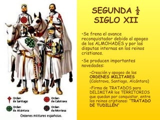 SEGUNDA ½ SIGLO XII Se frena el avance reconquistador debido al apogeo de los ALMOHADES y por las disputas internas en los reinos cristianos. Se producen importantes novedades: Creación y apogeo de las  ORDENES MILITARES  (Calatrava, Santiago, Alcántara) Firma de TRATADOS para DELIMITAR los TERRITORIOS que quedan por conquistar, entre los reinos cristianos: “ TRATADO DE TUDILLÉN ” 
