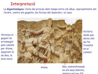 Interpretació La  Gigantomàquia:  lluita del principi dels temps entre els déus, representants del l’ordre, contra els gegants, les forces del desordre i el caos. Alcioneu el gegant és arrossegat pels cabells per Atena, separant-lo de Gea, la seva mare. Atena Gea,  semienfonsada en els seus dominis, implora pel seu fill. Victòria alada que deixa clar qui ha triomfat en el combat. 