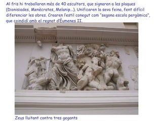 Zeus lluitant contra tres gegants Al fris hi treballaren més de 40 escultors, que signaren a les plaques (Dionisiades, Menècrates, Melanip...). Unificaren la seva feina, fent difícil diferenciar les obres. Crearen l’estil conegut com “segona escola pergàmica”, que coindidí amb el regnat d’Èumenes II. 