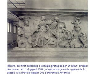 Hècate, divinitat associada a la màgia, protegida per un escut, dirigeix una torxa contra el gegant Clitio, al que mossega un des gossos de la deessa. A la dreta el gegant Oto s’enfronta a Artemisa 
