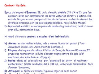 Context històric :  Època del regnat  d’Èumenes II , de la dinastia  atàlida  (fill d’Atal I), que feu aixecar l’altar per commemorar les seves victòries al Pont i a Bitínia. Els reis de Pèrgam es van guanyar el títol de defensors de Grècia aturant les diverses invasions, con les dels gàlates (Galàcia, regió d’Àsia Menor)  En l’època hel·lenística es varen posar de moda els grans altars, dedicats a un gran déu, normalment Zeus. Hi haurà diferents  centres o escoles d’art hel·lenístic : Atenes : es fan moltes còpies, més o menys lliures del passat ( Tors Belvedere,  d’Apol.loni,  Jove orant  de Boethas...) Pèrgam : destaquen els relleus i l’altar de Zeus, de l’època d’Eumenes II, grups que representen la lluita d’aquest regne contra els gals ( Gal moribund, Gal suïcidant-se,  d’Epígon)  Rodes : afany pel colossalisme i per l’expressió del dolor i el moviment contorsionat. ( Colós de Rodes,  del s. III aC , Victòria de Samotràcia, Toro Farnesi i Laocoont) Antioquia : la  Tyché o Fortuna,  figura al·legòrica de la ciutat Alexandria :  L'Al·legoria del Nil... 