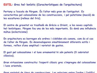 ESTIL : Grec hel·lenístic (Característiques de l’arquitectura) Pertany a l’escola de Pèrgam. És l’altar més gran de l’antiguitat. Es caracteritza pel colossalisme de les construccions, i pel patetisme (moció) de les escultures (relleus del fris).  El centre de gravetat es traslladà de Grècia a Orient, a les noves capitals hel·lenístiques. Pèrgam fou una de les més importants. Es donà una influència mútua (eclecticisme) En arquitectura es barregen els ordres i s’obliden els canons, com és el cas de l’altar de Pèrgam. Es desenvoluparen simultàniament diferents estils i formes, reflex d’una amplitud i varietat de gustos. El gust pel colossalisme i el luxe ornamental hi són patents (fi sobrietat clàssica). Gran virtuosisme constructiu: l’esperit clàssic grec s’impregna del colossalisme i luxe orientals. Gran varietat de tipus de construccions. Les relacions entre l’ordre i l’edifici ja no són gaire rígides. S’abandona el dòric. 