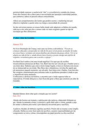 permissividade expressa: a ausência do “não” e a reverência às vontades da criança.
Estes dois factores são a chave para a sua aceitação por oposição à autoridade paterna
que contraria e educa ou procura educar correctamente.
Alheio aos comportamentos desviantes que podem ocorrer, o marketing tem por
objectivo implantar o quanto antes na criança a necessidade de consumir.
Se não estivermos atentos os nossos bebés desde cedo adquirem os hábitos do mundo,
cabe-nos a nós zelar por eles e sermos cada vez mais exigentes quanto ao tipo de
recreação que lhes oferecemos.
3º altar: Altar da Gratidão
Génesis 35:3
No livro Orientação da Criança, mais uma vez lemos a advertência: “Fossem as
crianças educadas e preparadas na vida do lar para serem gratas ao doador de todas
as coisas boas e veríamos em nossas famílias um elemento da graça celeste. Ver-se-ia
alegria na vida do lar e, saindo desses lares levaria o jovem consigo um espírito de
respeito e reverência para com a escola e a igreja”.
Em Betel Jacó sonhou com uma escada angelical. Foi aqui que ele recebeu
misericordiosas promessas de Deus. Em, Betel Jacó fez um voto de que o Senhor seria o
seu único deus. Sabemos que esteve muito tempo fugido, evitava os homens com receio
de ser denunciado ao seu irmão. Mas Deus não o abandonou e revelou-lhe aquilo que
ele necessitava naquele momento: um salvador. Jacó lutou com o Senhor. Essa luta deulhe coragem e determinação para enfrentar todos os problemas passados e ainda os que
o inquietavam nesse momento.
Conhecemos o desfeixe da história: o encontro com o irmão superou todas as
expectativas. O irmão abraçou-o e Jacó ficou tão grato a Deus que construiu um altar de
Gratidão.
4º Altar: Altar do Sacrifício
Quando falamos deste altar qual a situação que nos ocorre?
Gen. 22:2
Abraão não hesitou um instante, o adolescente não replicou, obdecendo fielmente ao
pai. Abraão levantando o braço, ia desferir o golfe fatal sobre a vítmia, quando o anjo
do senhor o chamou pelo nome e providenciou um animal para o sacrifício.
A palavra Akedah, do hebraico significa sacrifício. Porém não se resume a uma simples
oferenda. Define-se como fazer parte do sacrifício, assumir responsabilidade por tal,
comprometer-se com a vítima e desempenhar um papel peculiar na obra sacrifical.

3

 