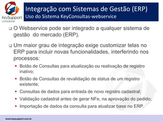 Processos que disparam Consultas cadastrais
Recomenda-se mapear o fluxo de negocio no ERP
 Entrada de novo registro de Cliente ou Fornecedor *
 Alteração/Reativação de registro cadastral existente
 Entrada de novo Pedido de Cliente
 Autorização do Pedido para faturamento/NF-e
 Solicitação de Orçamento de COMPRAS para Fornecedor
 Emissão de Pedido de COMPRAS para Fornecedor
 Consulta de chave de XML de NF-e recebida
 Consulta de chave da DANFe no recebimento de mercadoria
 Consulta de chave de NF-e recebida após 7 dias
www.keysupport.com.br
 