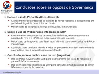 Conclusões sobre as opções de Governança
 Sobre o uso do Portal KeyConsultas-web:
 Atende melhor aos processos de entrada de novos registros, e saneamento em
periódico integral da base (lotes em batch);
 Consultas em lote podem ser integradas ao ERP como tarefa “batch”;
 Menor custo de integração, licença de usuários, e manutenção.
 Sobre o uso do Webservice integrado ao ERP:
 Atende melhor aos processos de consultas antes de transações mercantis
(emissão da NFe) para monitorar dinamicamente a situação cadastral;
 Maior custo de integração, mas permite uma automação mais ampla de
processos que envolvem o cadastro;
 Oferece menor risco fiscal ou risco operacional pela denegação de NFe.
 Conclusão sobre o melhor caso de uso (sugerido):
 Uso do Portal KeyConsultas-web: o uso operacional é indicado para casos em
que houver algum impedimento de integração do webservice com o ERP;
 Uso do Webservice integrado ao ERP: é uma solução mais completa para todos
os processos, e qualquer volume de consultas dinâmicas.
www.keysupport.com.br
 