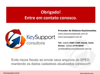 Autor: Eduardo Lanna
Obrigado!
Entre em contato conosco.
www.keysupport.com.br
Evite riscos fiscais ao enviar seus arquivos do SPED,
mantendo os dados cadastrais atualizados conosco!!!
Provedor do Sistema KeyConsultas
www.keyconsultasweb.com.br
www.keysupport.com.br
Tel: +(11) 3382-1505 Atend. Coml.
Direto: +(11) 2778-8040
contato@keyconsultasweb.com.br
 
