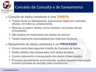 Conceito de Consulta e de Saneamento
 Consulta de dados cadastrais é uma TAREFA:
 Tarefa inicial do Saneamento, para pesquisar dados em sites
oficiais em lotes ou unitariamente.
 Retorna os dados obtidos exatamente como constam nas bases
oficiais consultadas;
 Não implica em tratamento dos dados de retorno (análises).
 Tarefa totalmente automatizável poelo uso de sistemas.
 Saneamento de dados cadastrais é um PROCESSO:
 Ocorre como etapa seguinte à tarefa de Consulta de dados;
 Dados obtidos são comparados com dados da base;
 Há tratamento e manipulação dos dados (higienização e análise);
 Processo parcialmente automatizado: algumas análises requerem
intervenção humana (tomada de decisão) pelo Contribuinte.
www.keysupport.com.br
 