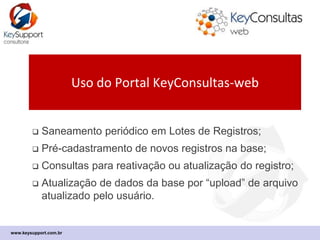 www.keysupport.com.br
Uso do Portal KeyConsultas-web
 Consultas e Lotes para Saneamento Cadastral;
 Pré-cadastramento de novos registros na base;
 Processo é operacional: envolve usuário.
 Atualização de dados da base se dá por carga de
arquivo Excel ou CSV resultante das consultas.
 