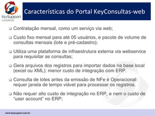 Sites consultados pelo KeyConsultas-web
 Consultas de registro de Empresas pelo CNPJ:
 Receita Federal, Sintegra Estadual e IBGE (Cod. Municipio);
 Simples Nacional, e Suframa (AC, AP, AM, RO e RR);
 PMSP, IBAMA (Cert. Técnico, e registro em Área de Embargo);
 Portal Nacional da NFe (consulta chave da NFe)
 Consultas de registros de Pessoas Físicas pelo CPF:
 Receita Federal, End. Correio (CEP), e IBGE (Cod. Municipio);
 Sintegra de Produtor Rural pelo CPF e pela IE;
 IBAMA: registro de Produtor Rural em áreas de embargo;
 Data de Nascimento pelo CPF (base local atualizada on line).
 Processos de governança suportados:
 Saneamento periódico da base original em lotes de registros;
 Consultas de Pré-cadastramento de novos registros, e consultas para
reativar cadastros inativos/antigos. (transferência de arquivos);
 Consultas de monitoramento da situação cadastral antes de emitir NFe;
www.keysupport.com.br
 