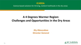1
A 4 Degrees Warmer Region:
Challenges and Opportunities in the Dry Areas
Aly Abousabaa
Director General
ICARDA
Science-based solutions for thriving, resilient livelihoods in the dry areas
 