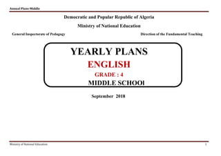 Annual Plans-Middle
Ministry of National Education 1
Democratic and Popular Republic of Algeria
Ministry of National Education
General Inspectorate of Pedagogy Direction of the Fundamental Teaching
YEARLY PLANS
ENGLISH
GRADE : 4
MIDDLE SCHOOl
September 2018
 