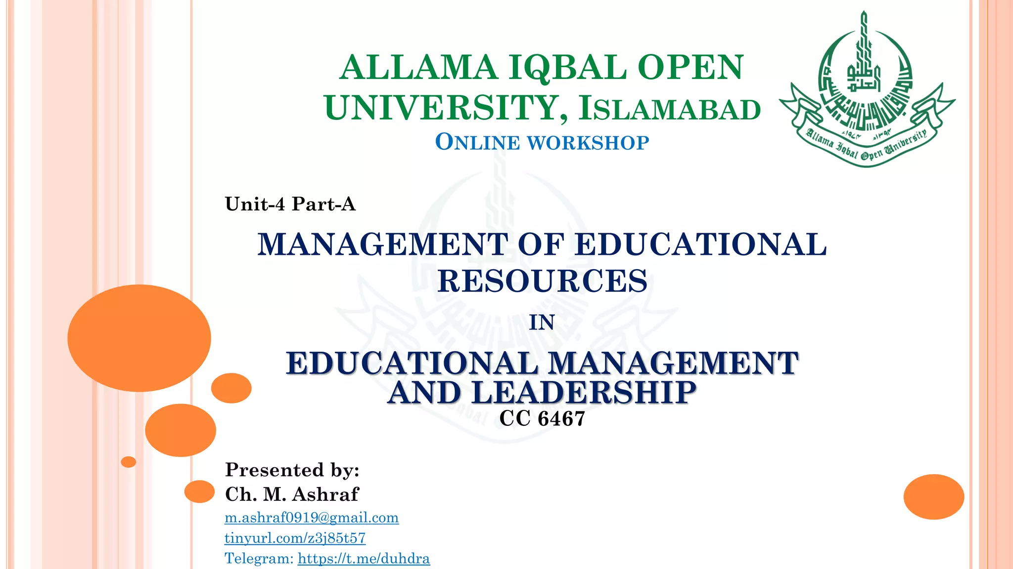 ALLAMA IQBAL OPEN
UNIVERSITY, ISLAMABAD
ONLINE WORKSHOP
Unit-4 Part-A
MANAGEMENT OF EDUCATIONAL
RESOURCES
IN
EDUCATIONAL MANAGEMENT
AND LEADERSHIP
CC 6467
Presented by:
Ch. M. Ashraf
m.ashraf0919@gmail.com
tinyurl.com/z3j85t57
Telegram: https://t.me/duhdra
 
