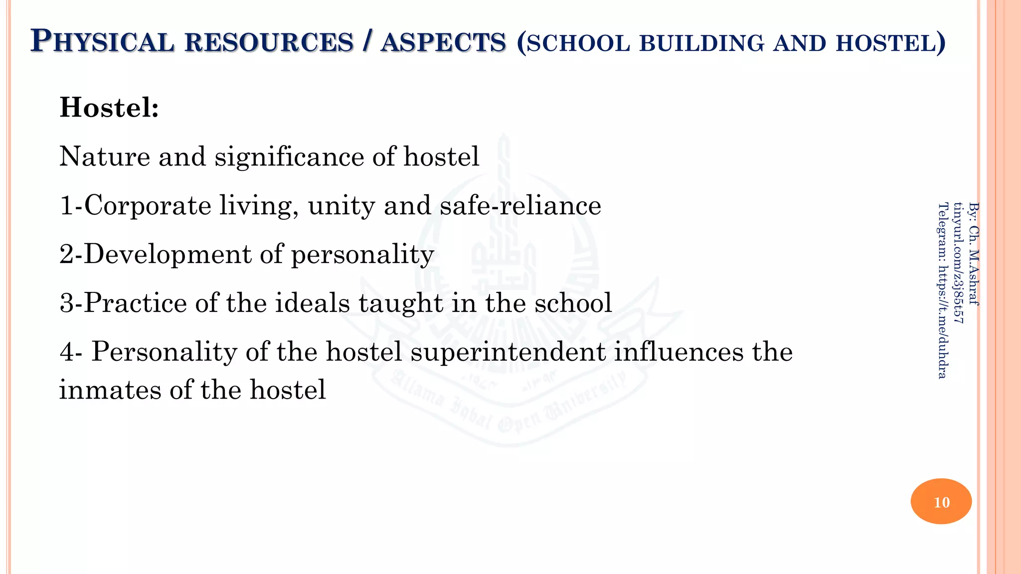 PHYSICAL RESOURCES / ASPECTS (SCHOOL BUILDING AND HOSTEL)
Hostel:
Nature and significance of hostel
1-Corporate living, unity and safe-reliance
2-Development of personality
3-Practice of the ideals taught in the school
4- Personality of the hostel superintendent influences the
inmates of the hostel
10
By:
Ch.
M.Ashraf
tinyurl.com/z3j85t57
Telegram:
https://t.me/duhdra
 