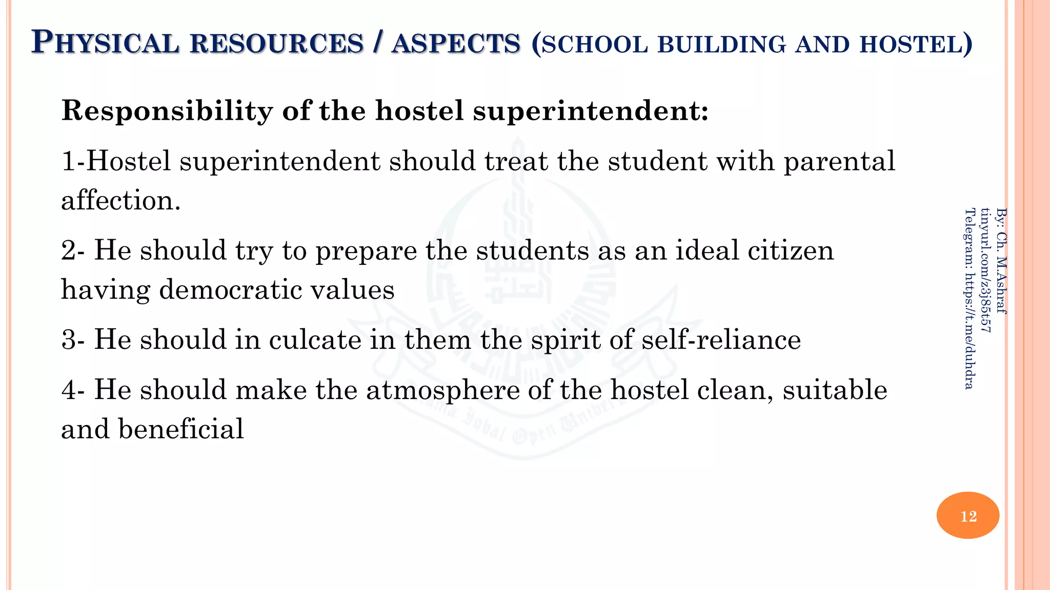 PHYSICAL RESOURCES / ASPECTS (SCHOOL BUILDING AND HOSTEL)
Responsibility of the hostel superintendent:
1-Hostel superintendent should treat the student with parental
affection.
2- He should try to prepare the students as an ideal citizen
having democratic values
3- He should in culcate in them the spirit of self-reliance
4- He should make the atmosphere of the hostel clean, suitable
and beneficial
12
By:
Ch.
M.Ashraf
tinyurl.com/z3j85t57
Telegram:
https://t.me/duhdra
 