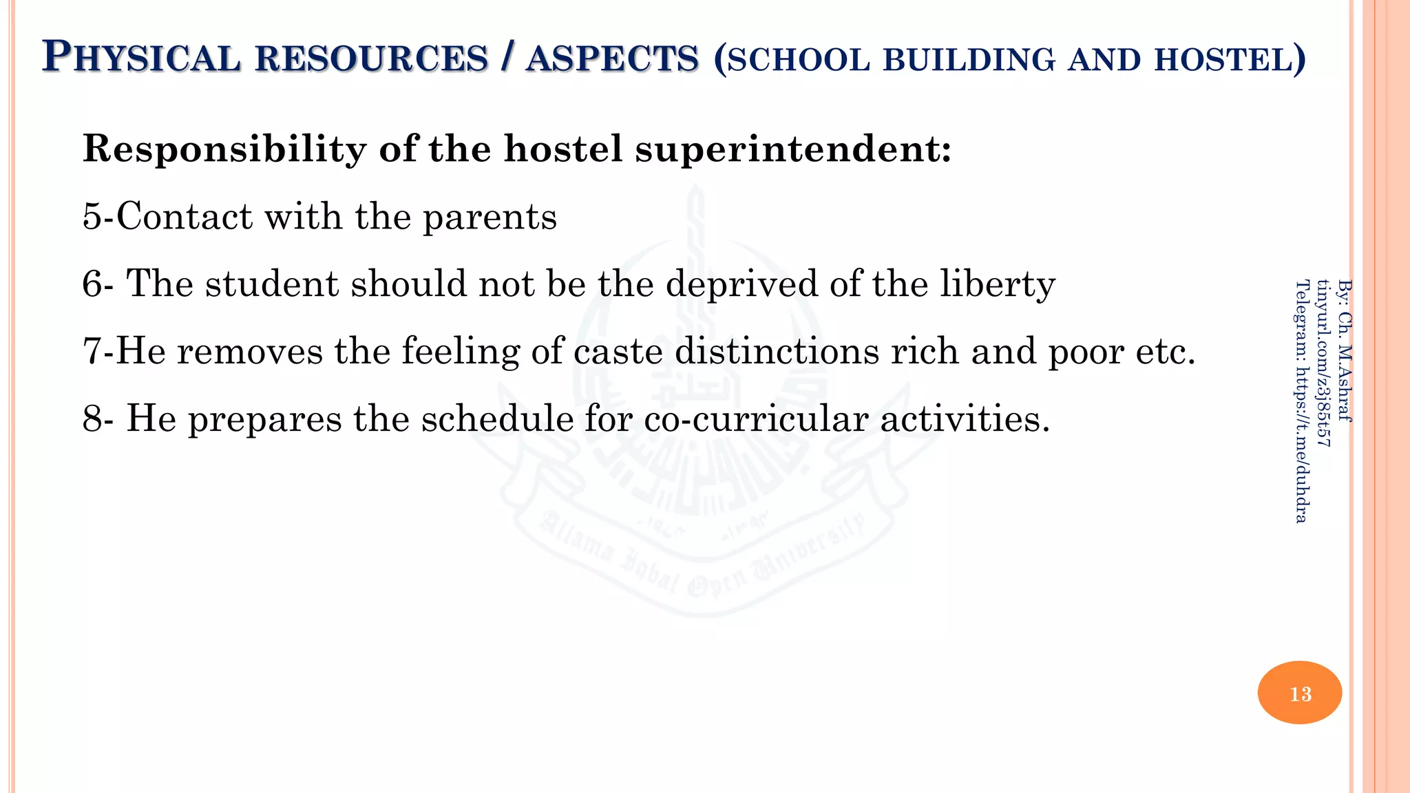 PHYSICAL RESOURCES / ASPECTS (SCHOOL BUILDING AND HOSTEL)
Responsibility of the hostel superintendent:
5-Contact with the parents
6- The student should not be the deprived of the liberty
7-He removes the feeling of caste distinctions rich and poor etc.
8- He prepares the schedule for co-curricular activities.
13
By:
Ch.
M.Ashraf
tinyurl.com/z3j85t57
Telegram:
https://t.me/duhdra
 