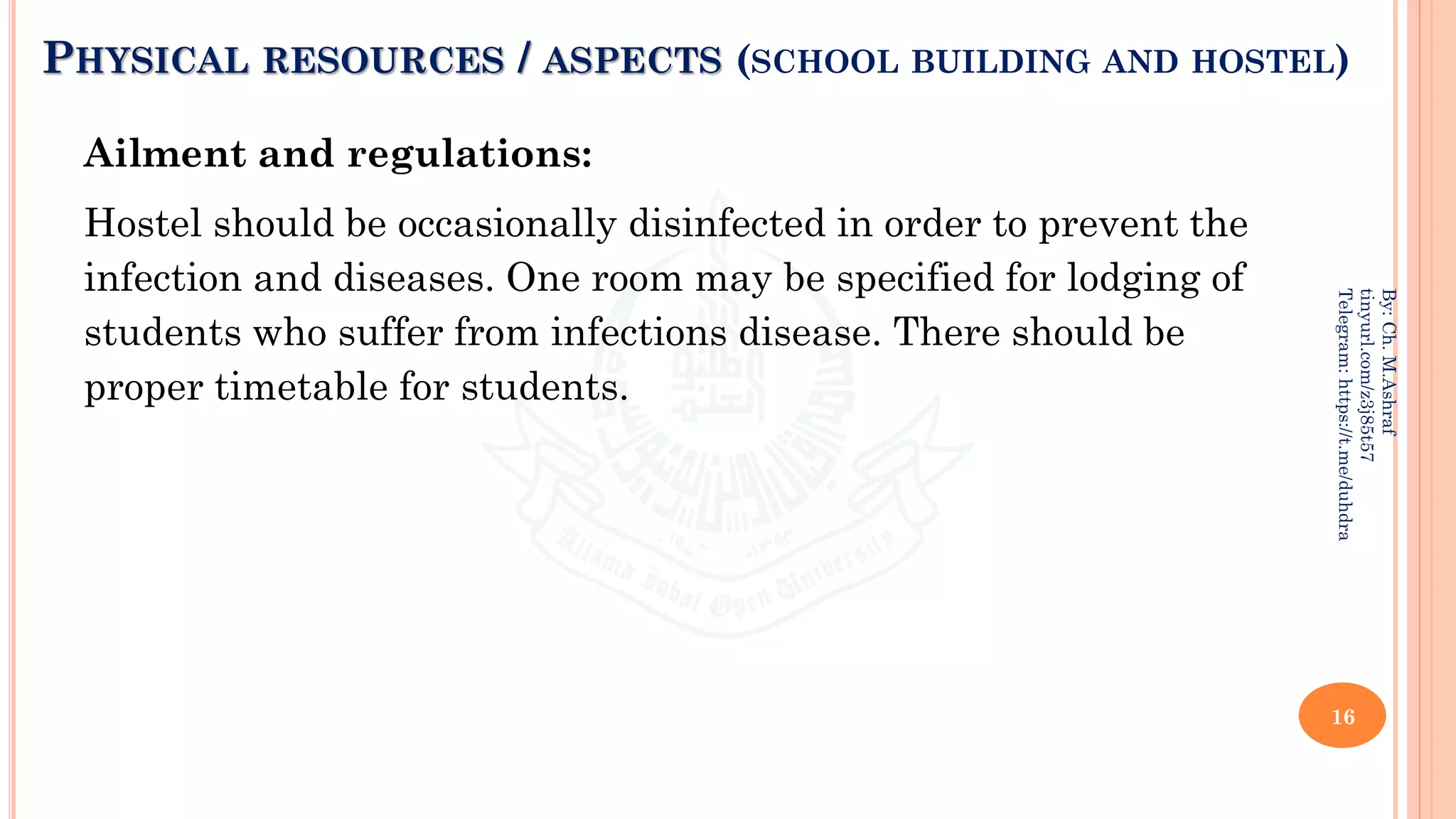 PHYSICAL RESOURCES / ASPECTS (SCHOOL BUILDING AND HOSTEL)
Ailment and regulations:
Hostel should be occasionally disinfected in order to prevent the
infection and diseases. One room may be specified for lodging of
students who suffer from infections disease. There should be
proper timetable for students.
16
By:
Ch.
M.Ashraf
tinyurl.com/z3j85t57
Telegram:
https://t.me/duhdra
 