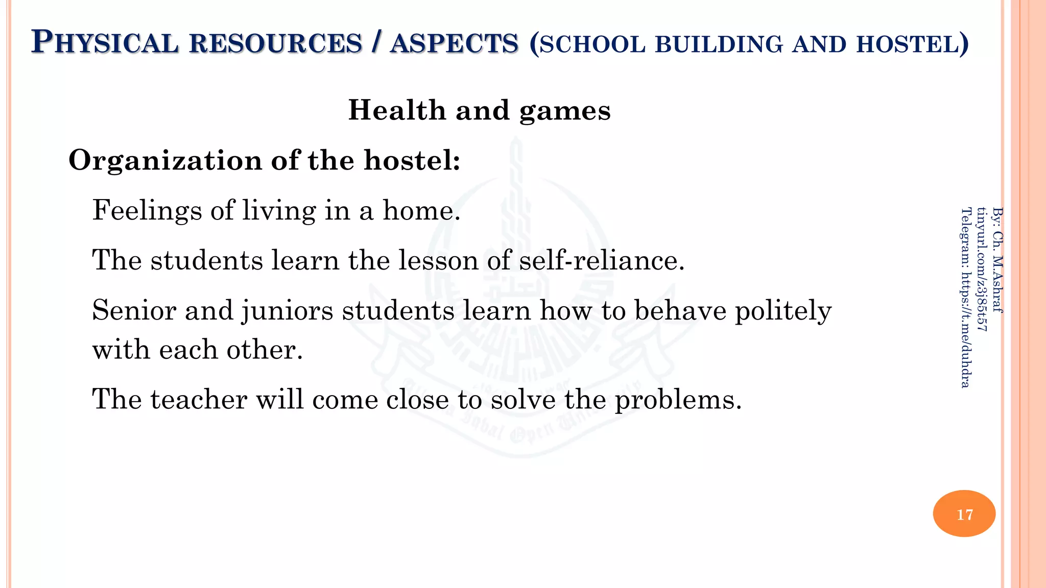 PHYSICAL RESOURCES / ASPECTS (SCHOOL BUILDING AND HOSTEL)
Health and games
Organization of the hostel:
Feelings of living in a home.
The students learn the lesson of self-reliance.
Senior and juniors students learn how to behave politely
with each other.
The teacher will come close to solve the problems.
17
By:
Ch.
M.Ashraf
tinyurl.com/z3j85t57
Telegram:
https://t.me/duhdra
 