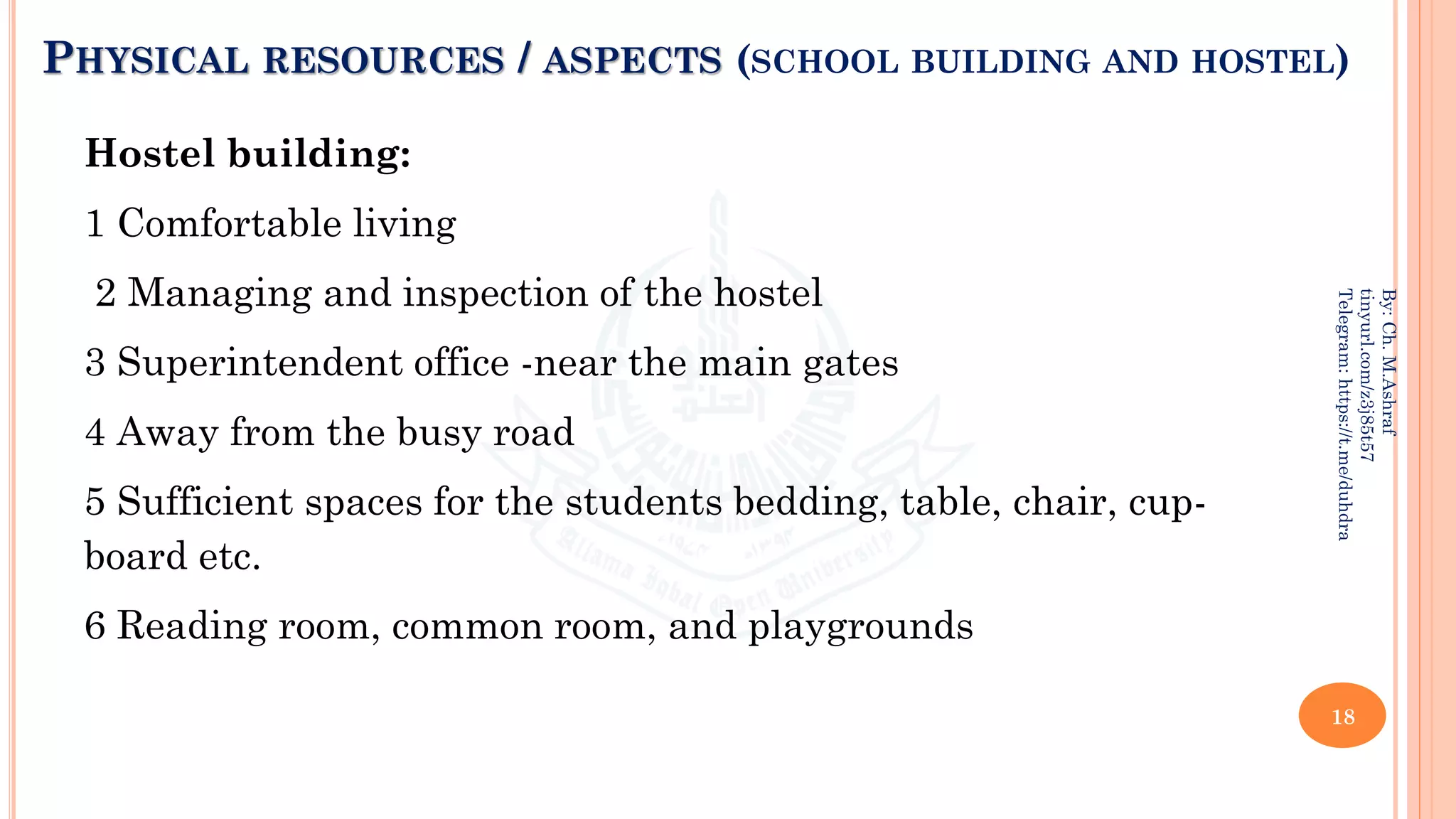PHYSICAL RESOURCES / ASPECTS (SCHOOL BUILDING AND HOSTEL)
Hostel building:
1 Comfortable living
2 Managing and inspection of the hostel
3 Superintendent office -near the main gates
4 Away from the busy road
5 Sufficient spaces for the students bedding, table, chair, cup-
board etc.
6 Reading room, common room, and playgrounds
18
By:
Ch.
M.Ashraf
tinyurl.com/z3j85t57
Telegram:
https://t.me/duhdra
 
