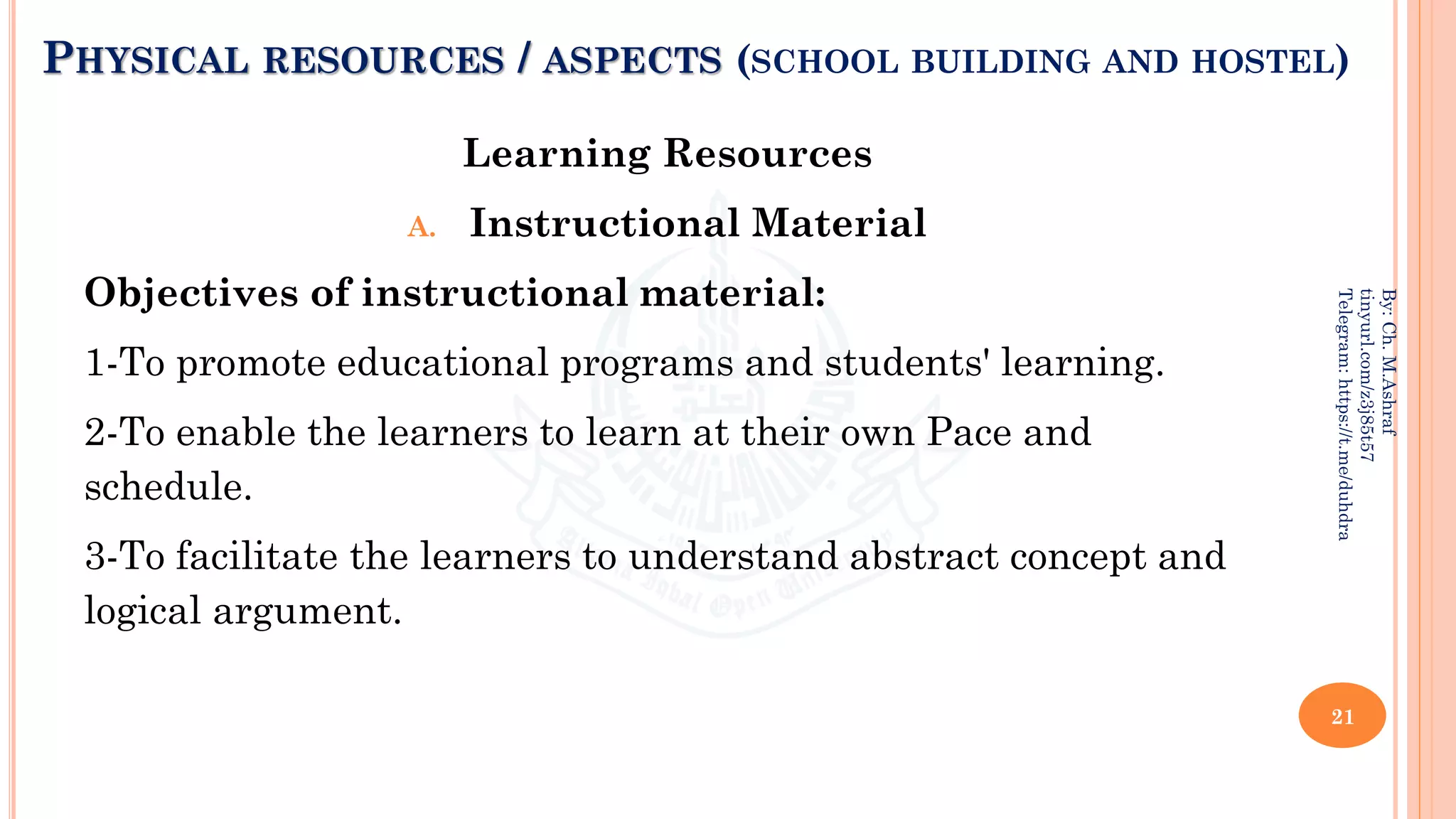 PHYSICAL RESOURCES / ASPECTS (SCHOOL BUILDING AND HOSTEL)
Learning Resources
A. Instructional Material
Objectives of instructional material:
1-To promote educational programs and students' learning.
2-To enable the learners to learn at their own Pace and
schedule.
3-To facilitate the learners to understand abstract concept and
logical argument.
21
By:
Ch.
M.Ashraf
tinyurl.com/z3j85t57
Telegram:
https://t.me/duhdra
 