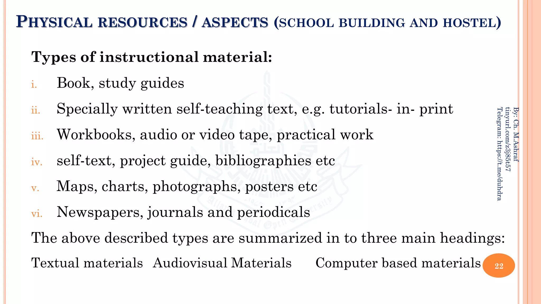 PHYSICAL RESOURCES / ASPECTS (SCHOOL BUILDING AND HOSTEL)
Types of instructional material:
i. Book, study guides
ii. Specially written self-teaching text, e.g. tutorials- in- print
iii. Workbooks, audio or video tape, practical work
iv. self-text, project guide, bibliographies etc
v. Maps, charts, photographs, posters etc
vi. Newspapers, journals and periodicals
The above described types are summarized in to three main headings:
Textual materials Audiovisual Materials Computer based materials 22
By:
Ch.
M.Ashraf
tinyurl.com/z3j85t57
Telegram:
https://t.me/duhdra
 
