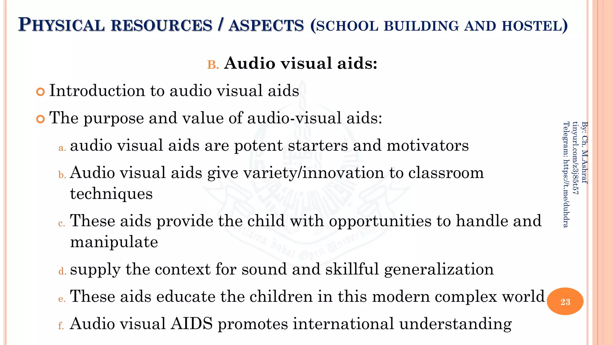 PHYSICAL RESOURCES / ASPECTS (SCHOOL BUILDING AND HOSTEL)
B. Audio visual aids:
 Introduction to audio visual aids
 The purpose and value of audio-visual aids:
a. audio visual aids are potent starters and motivators
b. Audio visual aids give variety/innovation to classroom
techniques
c. These aids provide the child with opportunities to handle and
manipulate
d. supply the context for sound and skillful generalization
e. These aids educate the children in this modern complex world
f. Audio visual AIDS promotes international understanding
23
By:
Ch.
M.Ashraf
tinyurl.com/z3j85t57
Telegram:
https://t.me/duhdra
 