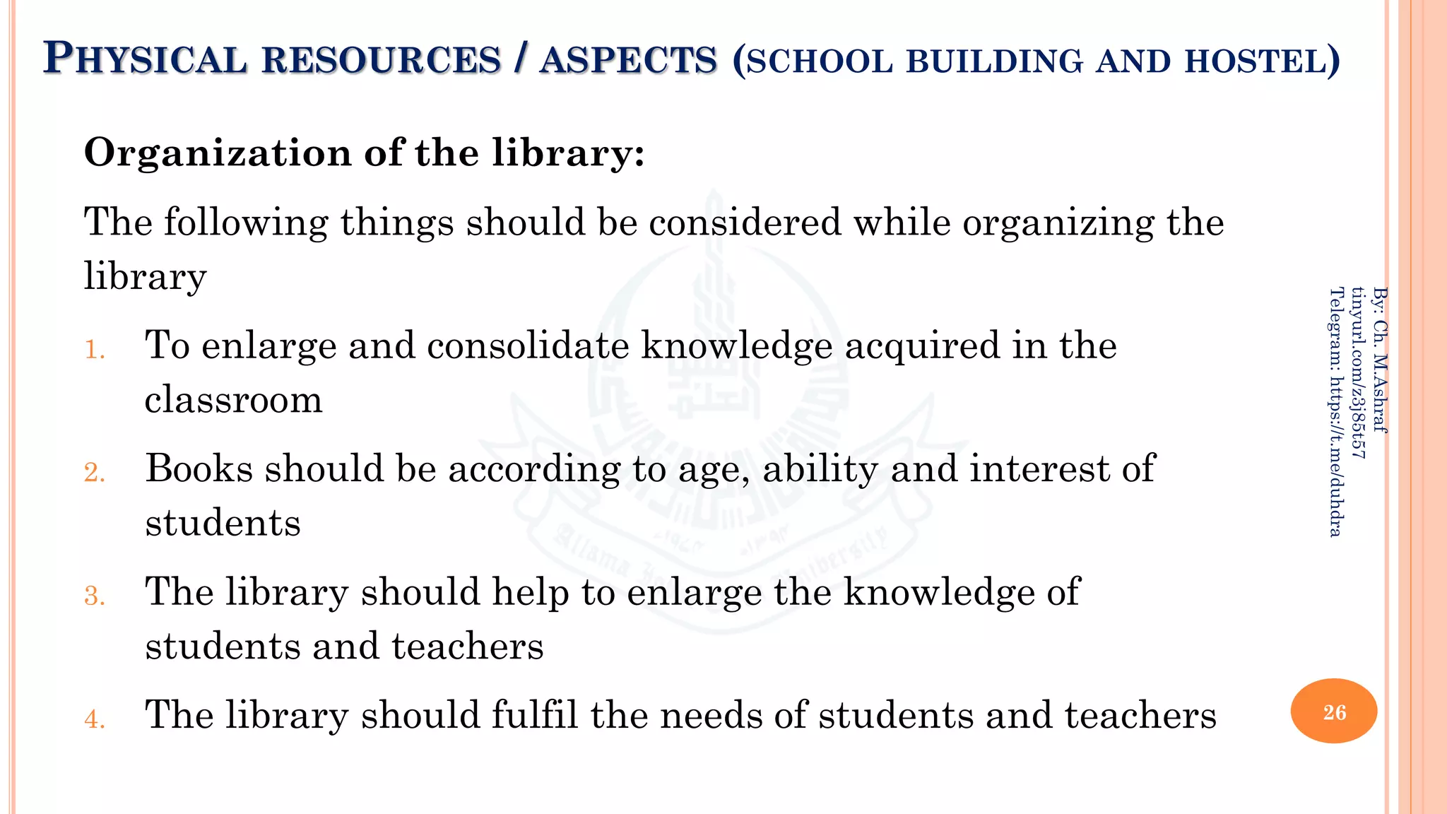 PHYSICAL RESOURCES / ASPECTS (SCHOOL BUILDING AND HOSTEL)
Organization of the library:
The following things should be considered while organizing the
library
1. To enlarge and consolidate knowledge acquired in the
classroom
2. Books should be according to age, ability and interest of
students
3. The library should help to enlarge the knowledge of
students and teachers
4. The library should fulfil the needs of students and teachers 26
By:
Ch.
M.Ashraf
tinyurl.com/z3j85t57
Telegram:
https://t.me/duhdra
 