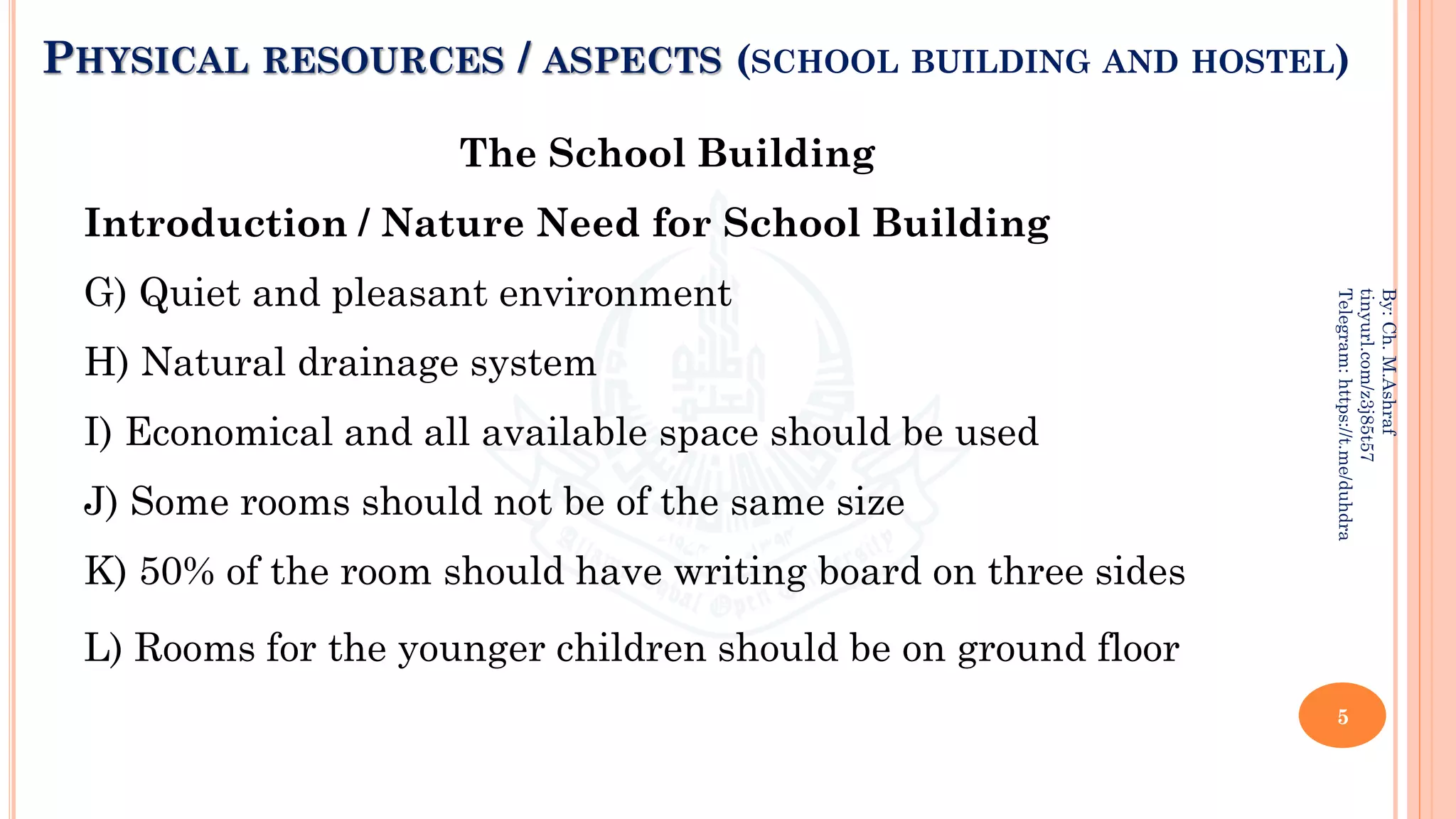 PHYSICAL RESOURCES / ASPECTS (SCHOOL BUILDING AND HOSTEL)
The School Building
Introduction / Nature Need for School Building
G) Quiet and pleasant environment
H) Natural drainage system
I) Economical and all available space should be used
J) Some rooms should not be of the same size
K) 50% of the room should have writing board on three sides
L) Rooms for the younger children should be on ground floor
5
By:
Ch.
M.Ashraf
tinyurl.com/z3j85t57
Telegram:
https://t.me/duhdra
 