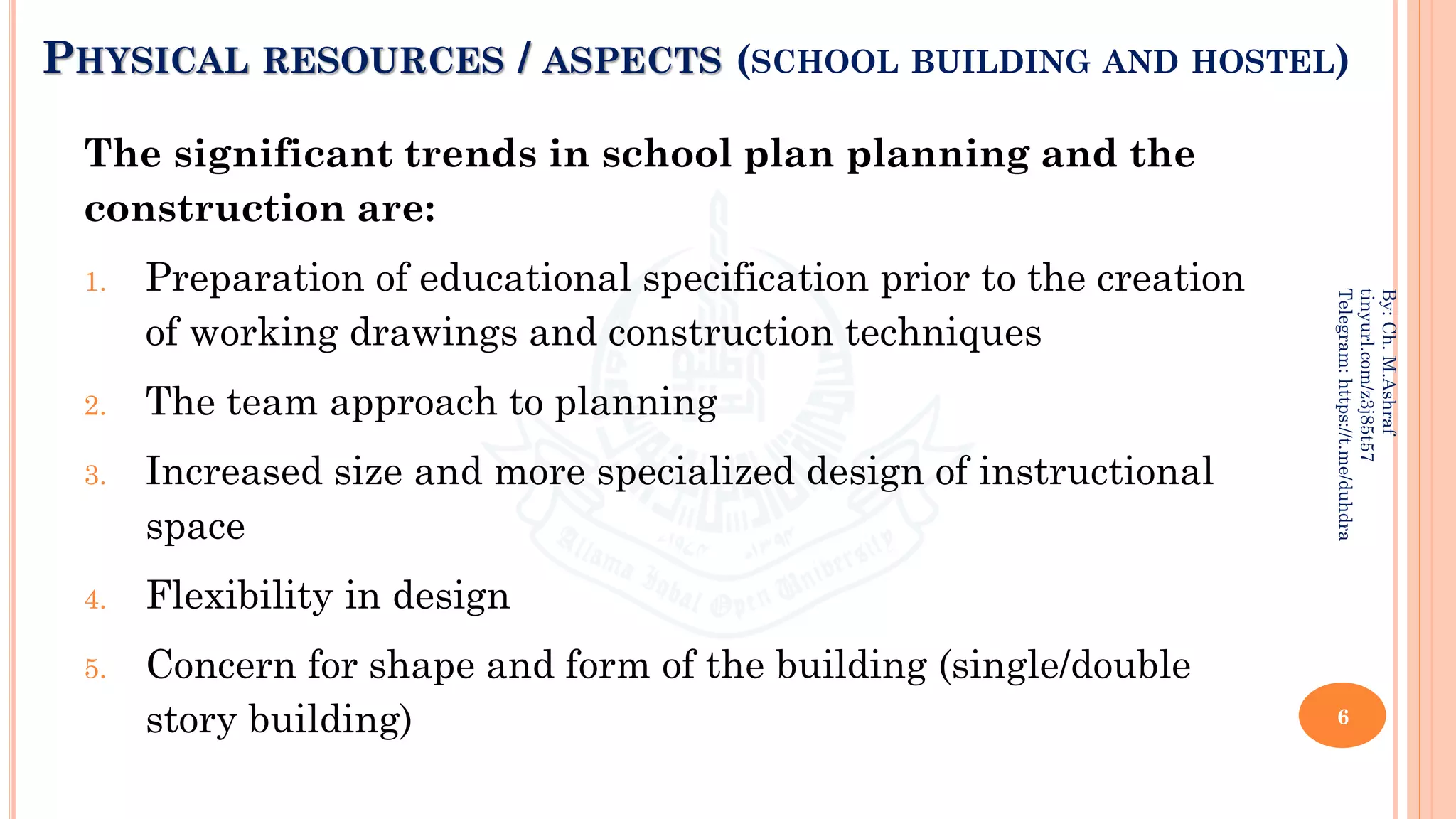 PHYSICAL RESOURCES / ASPECTS (SCHOOL BUILDING AND HOSTEL)
The significant trends in school plan planning and the
construction are:
1. Preparation of educational specification prior to the creation
of working drawings and construction techniques
2. The team approach to planning
3. Increased size and more specialized design of instructional
space
4. Flexibility in design
5. Concern for shape and form of the building (single/double
story building) 6
By:
Ch.
M.Ashraf
tinyurl.com/z3j85t57
Telegram:
https://t.me/duhdra
 