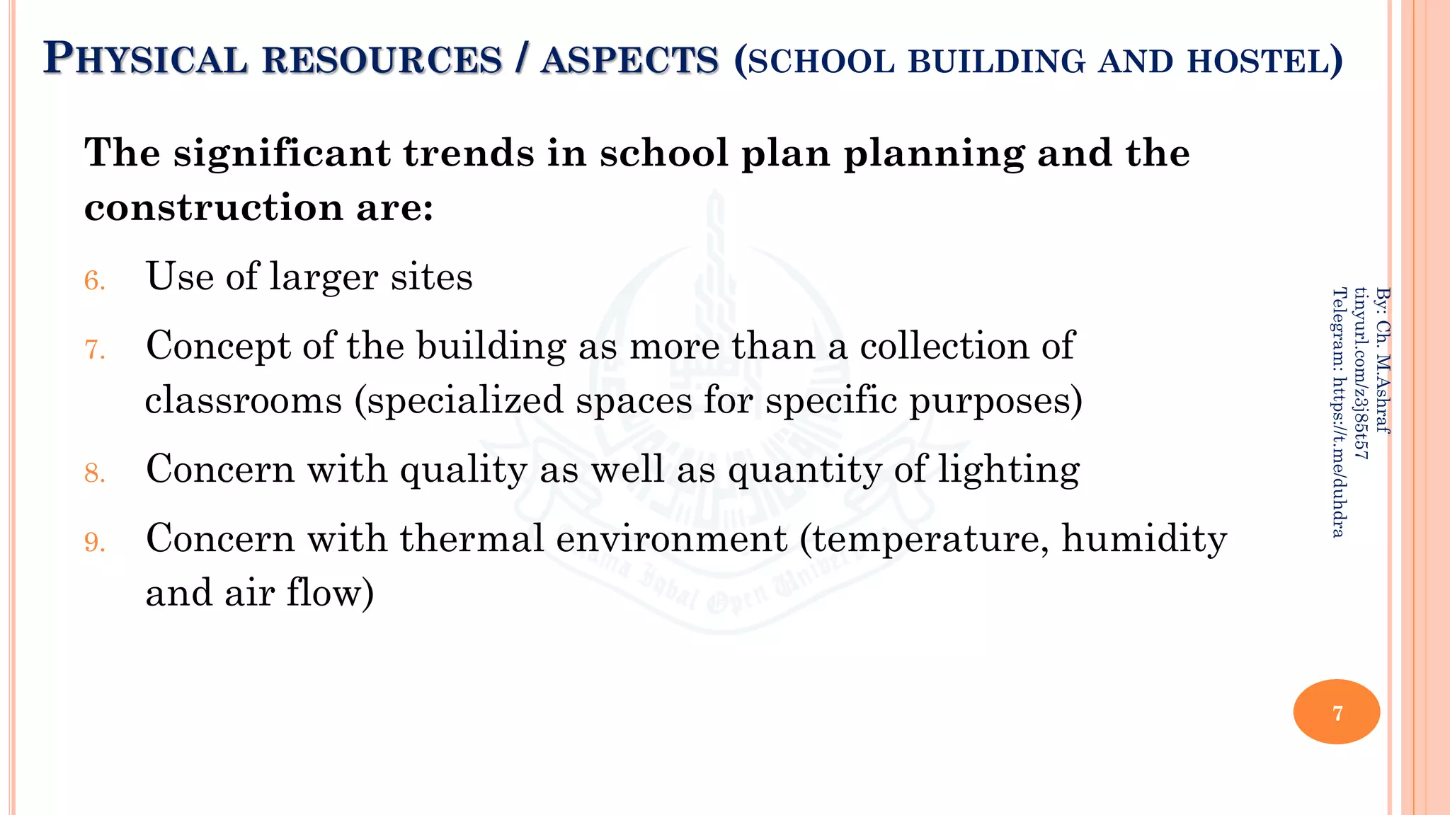 PHYSICAL RESOURCES / ASPECTS (SCHOOL BUILDING AND HOSTEL)
The significant trends in school plan planning and the
construction are:
6. Use of larger sites
7. Concept of the building as more than a collection of
classrooms (specialized spaces for specific purposes)
8. Concern with quality as well as quantity of lighting
9. Concern with thermal environment (temperature, humidity
and air flow)
7
By:
Ch.
M.Ashraf
tinyurl.com/z3j85t57
Telegram:
https://t.me/duhdra
 