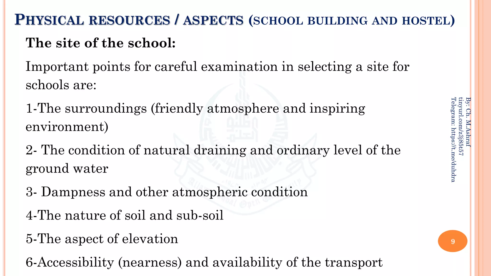 PHYSICAL RESOURCES / ASPECTS (SCHOOL BUILDING AND HOSTEL)
The site of the school:
Important points for careful examination in selecting a site for
schools are:
1-The surroundings (friendly atmosphere and inspiring
environment)
2- The condition of natural draining and ordinary level of the
ground water
3- Dampness and other atmospheric condition
4-The nature of soil and sub-soil
5-The aspect of elevation
6-Accessibility (nearness) and availability of the transport
9
By:
Ch.
M.Ashraf
tinyurl.com/z3j85t57
Telegram:
https://t.me/duhdra
 