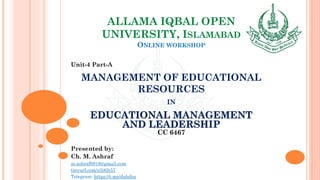 ALLAMA IQBAL OPEN
UNIVERSITY, ISLAMABAD
ONLINE WORKSHOP
Unit-4 Part-A
MANAGEMENT OF EDUCATIONAL
RESOURCES
IN
EDUCATIONAL MANAGEMENT
AND LEADERSHIP
CC 6467
Presented by:
Ch. M. Ashraf
m.ashraf0919@gmail.com
tinyurl.com/z3j85t57
Telegram: https://t.me/duhdra
 