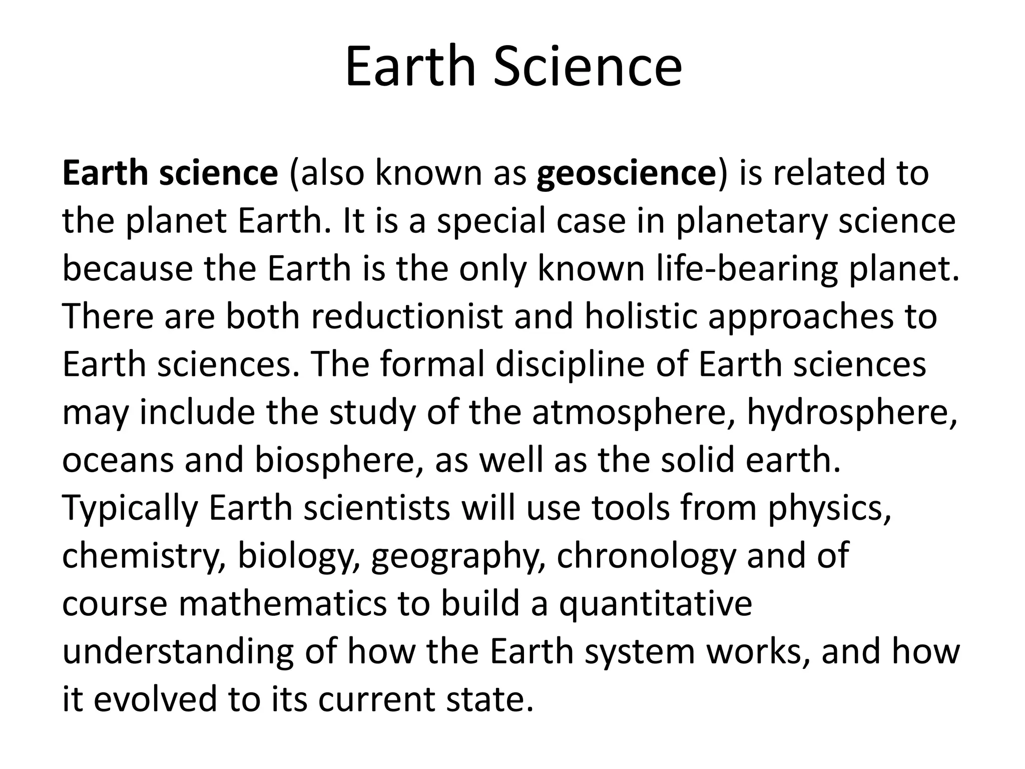 Earth Science
Earth science (also known as geoscience) is related to
the planet Earth. It is a special case in planetary science
because the Earth is the only known life-bearing planet.
There are both reductionist and holistic approaches to
Earth sciences. The formal discipline of Earth sciences
may include the study of the atmosphere, hydrosphere,
oceans and biosphere, as well as the solid earth.
Typically Earth scientists will use tools from physics,
chemistry, biology, geography, chronology and of
course mathematics to build a quantitative
understanding of how the Earth system works, and how
it evolved to its current state.
 