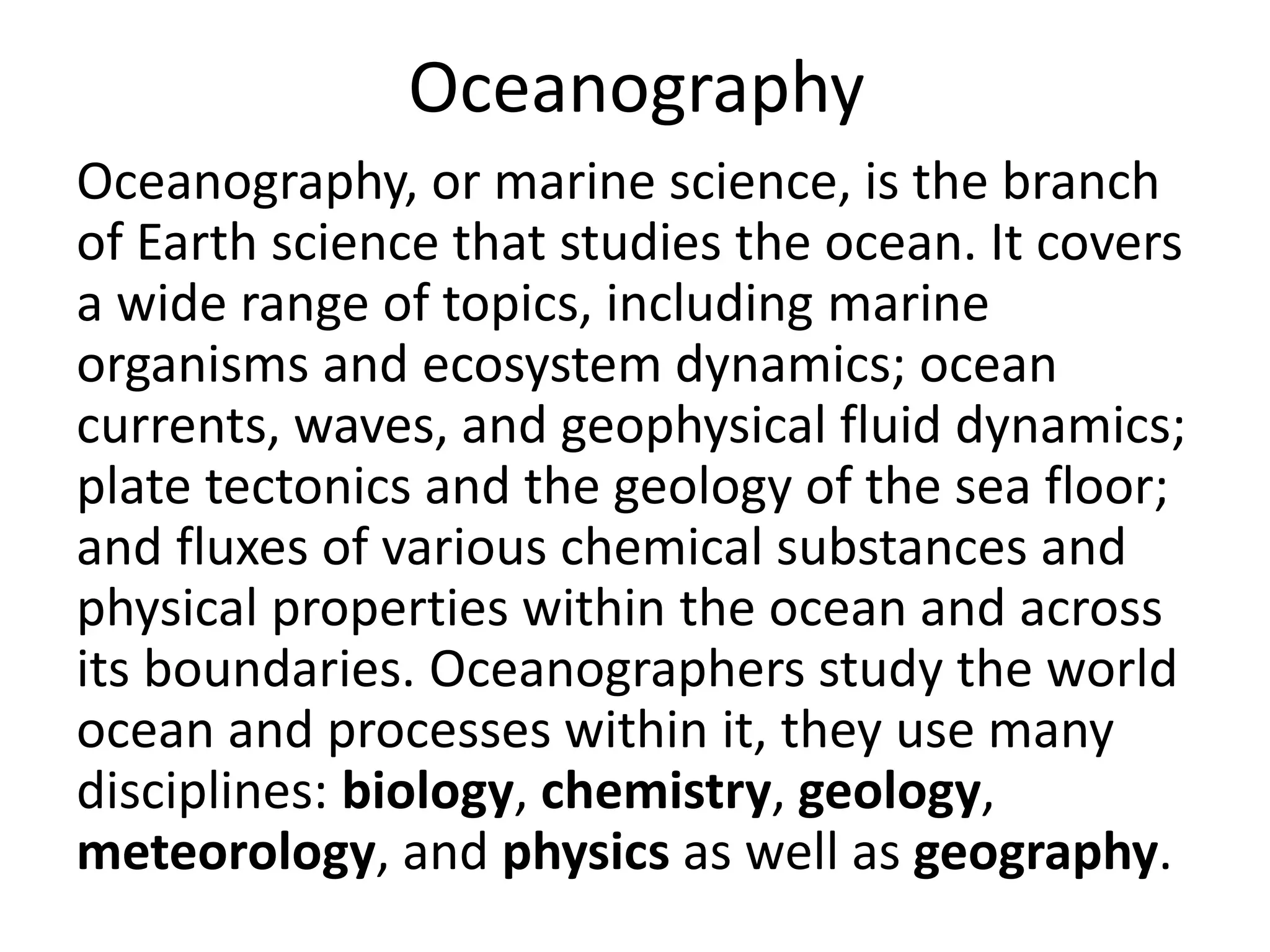 Oceanography
Oceanography, or marine science, is the branch
of Earth science that studies the ocean. It covers
a wide range of topics, including marine
organisms and ecosystem dynamics; ocean
currents, waves, and geophysical fluid dynamics;
plate tectonics and the geology of the sea floor;
and fluxes of various chemical substances and
physical properties within the ocean and across
its boundaries. Oceanographers study the world
ocean and processes within it, they use many
disciplines: biology, chemistry, geology,
meteorology, and physics as well as geography.
 