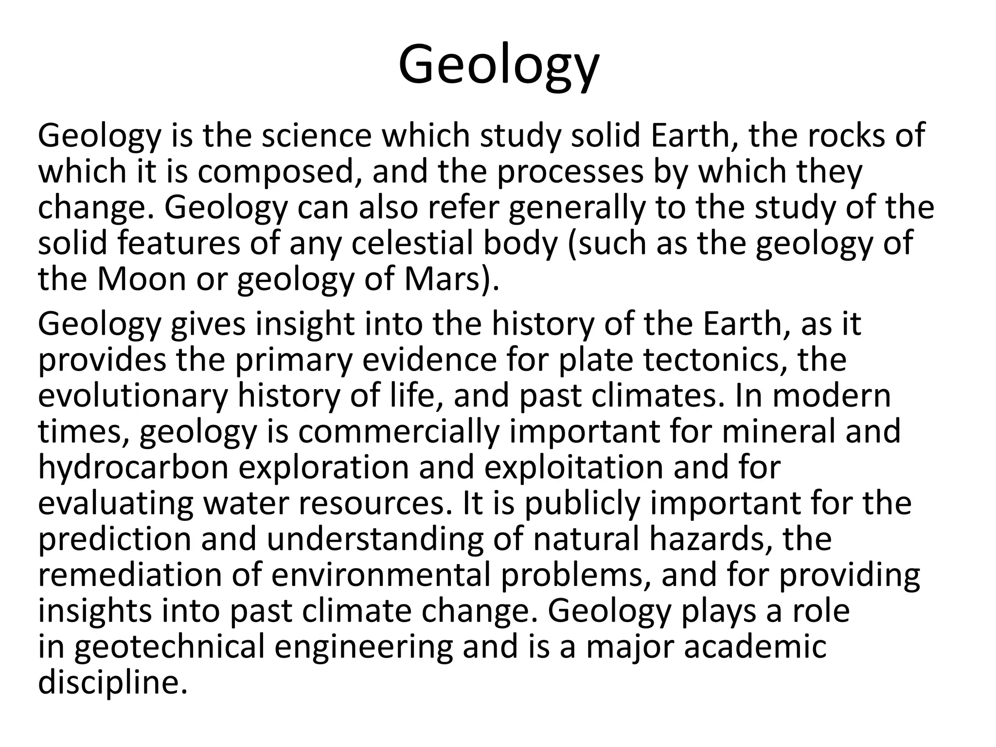 Geology
Geology is the science which study solid Earth, the rocks of
which it is composed, and the processes by which they
change. Geology can also refer generally to the study of the
solid features of any celestial body (such as the geology of
the Moon or geology of Mars).
Geology gives insight into the history of the Earth, as it
provides the primary evidence for plate tectonics, the
evolutionary history of life, and past climates. In modern
times, geology is commercially important for mineral and
hydrocarbon exploration and exploitation and for
evaluating water resources. It is publicly important for the
prediction and understanding of natural hazards, the
remediation of environmental problems, and for providing
insights into past climate change. Geology plays a role
in geotechnical engineering and is a major academic
discipline.
 