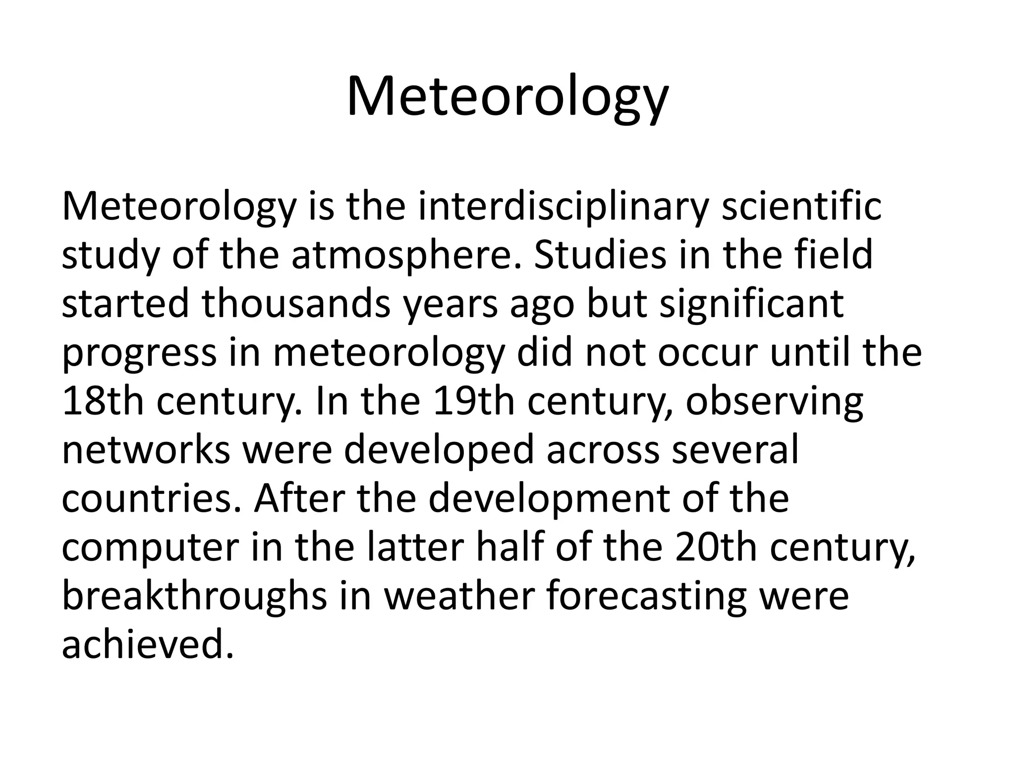 Meteorology
Meteorology is the interdisciplinary scientific
study of the atmosphere. Studies in the field
started thousands years ago but significant
progress in meteorology did not occur until the
18th century. In the 19th century, observing
networks were developed across several
countries. After the development of the
computer in the latter half of the 20th century,
breakthroughs in weather forecasting were
achieved.
 