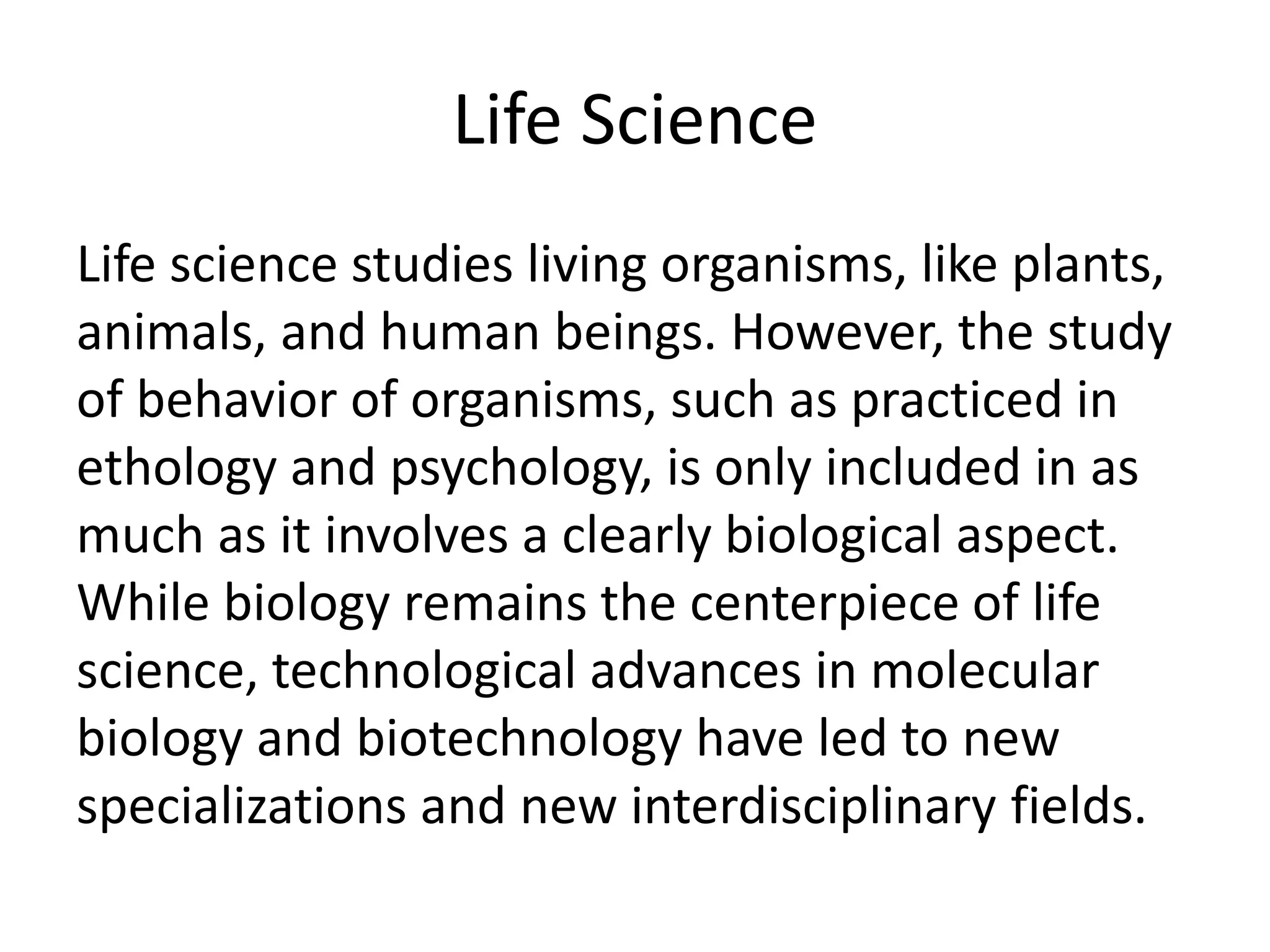 Life Science
Life science studies living organisms, like plants,
animals, and human beings. However, the study
of behavior of organisms, such as practiced in
ethology and psychology, is only included in as
much as it involves a clearly biological aspect.
While biology remains the centerpiece of life
science, technological advances in molecular
biology and biotechnology have led to new
specializations and new interdisciplinary fields.
 