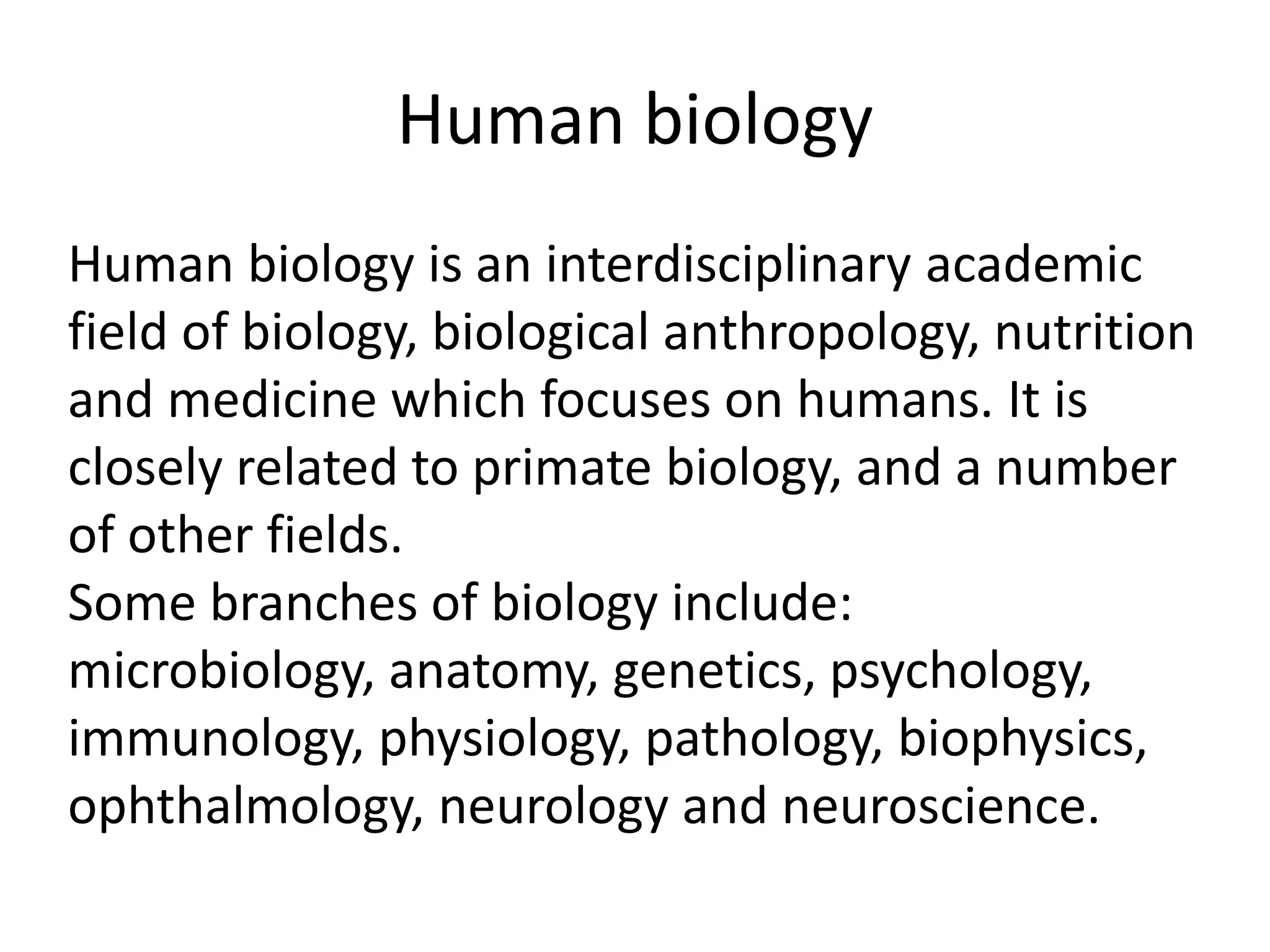 Human biology
Human biology is an interdisciplinary academic
field of biology, biological anthropology, nutrition
and medicine which focuses on humans. It is
closely related to primate biology, and a number
of other fields.
Some branches of biology include:
microbiology, anatomy, genetics, psychology,
immunology, physiology, pathology, biophysics,
ophthalmology, neurology and neuroscience.
 