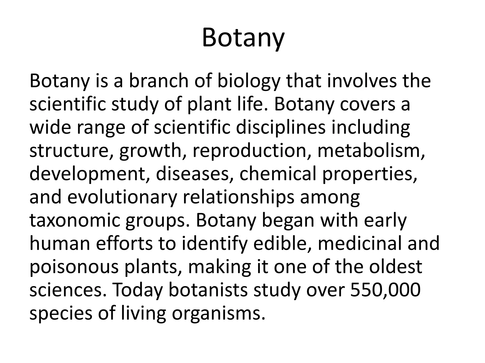 Botany
Botany is a branch of biology that involves the
scientific study of plant life. Botany covers a
wide range of scientific disciplines including
structure, growth, reproduction, metabolism,
development, diseases, chemical properties,
and evolutionary relationships among
taxonomic groups. Botany began with early
human efforts to identify edible, medicinal and
poisonous plants, making it one of the oldest
sciences. Today botanists study over 550,000
species of living organisms.
 